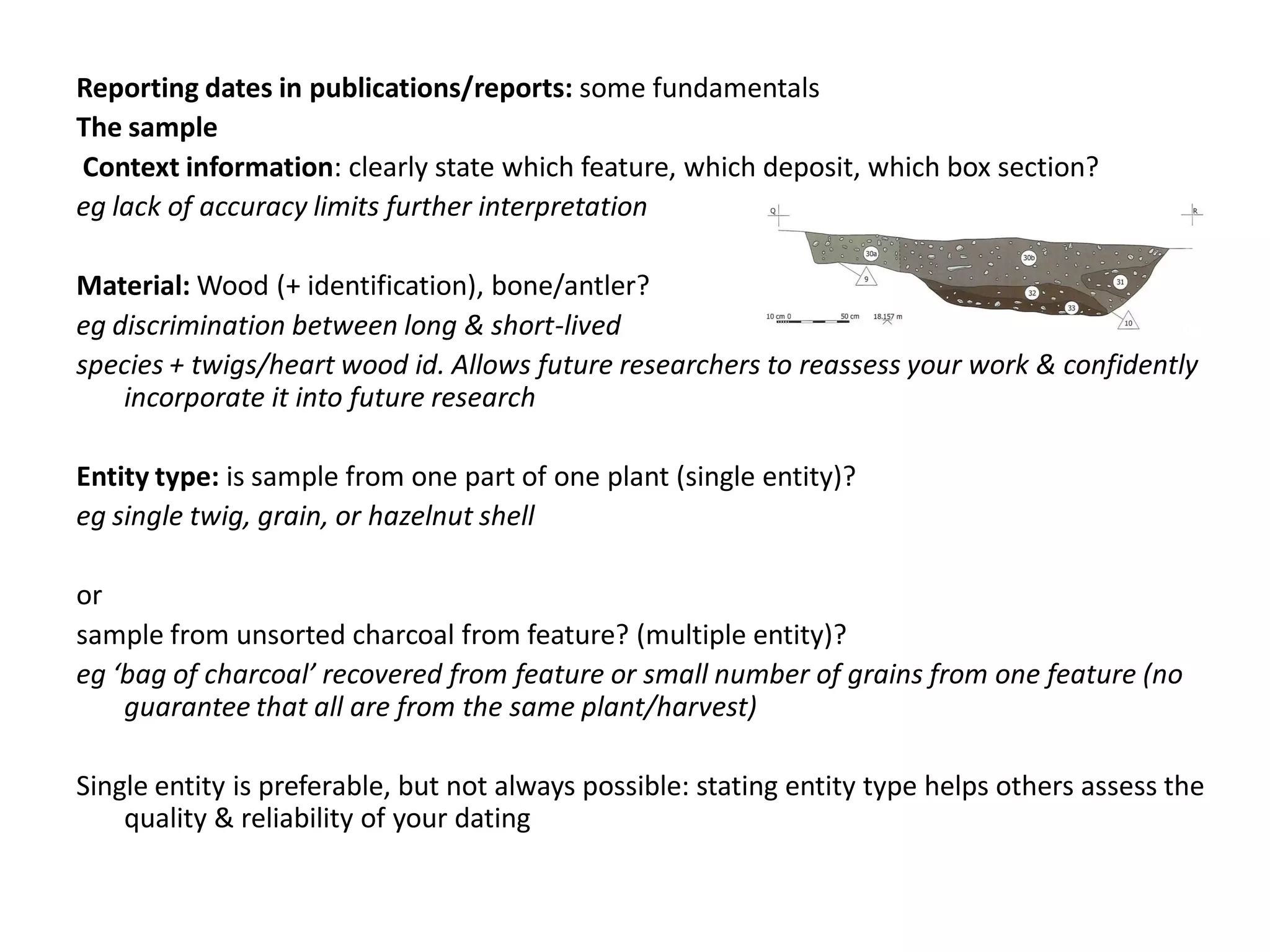 Reporting dates in publications/reports: some fundamentals
The sample
Context information: clearly state which feature, which deposit, which box section?
eg lack of accuracy limits further interpretation

Material: Wood (+ identification), bone/antler?
eg discrimination between long & short-lived
species + twigs/heart wood id. Allows future researchers to reassess your work & confidently
    incorporate it into future research

Entity type: is sample from one part of one plant (single entity)?
eg single twig, grain, or hazelnut shell

or
sample from unsorted charcoal from feature? (multiple entity)?
eg ‘bag of charcoal’ recovered from feature or small number of grains from one feature (no
    guarantee that all are from the same plant/harvest)

Single entity is preferable, but not always possible: stating entity type helps others assess the
    quality & reliability of your dating
 