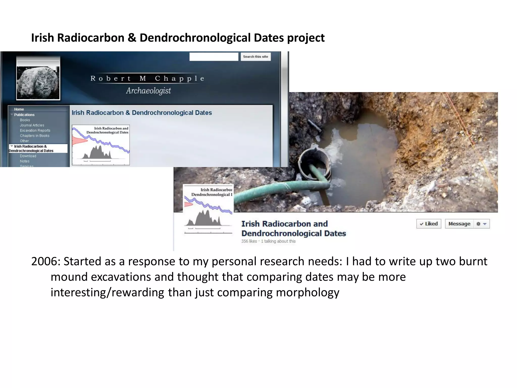 Irish Radiocarbon & Dendrochronological Dates project




2006: Started as a response to my personal research needs: I had to write up two burnt
   mound excavations and thought that comparing dates may be more
   interesting/rewarding than just comparing morphology
 