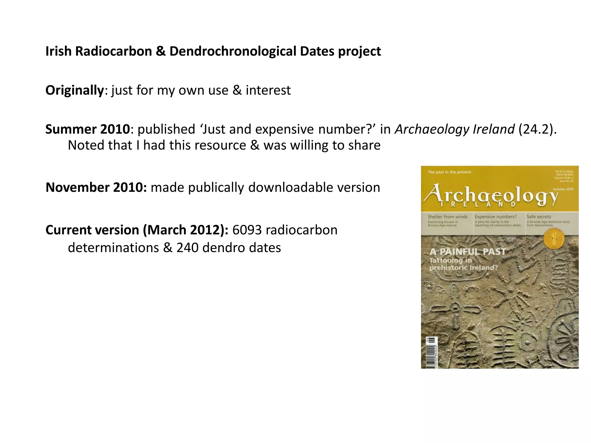 Irish Radiocarbon & Dendrochronological Dates project

Originally: just for my own use & interest

Summer 2010: published ‘Just and expensive number?’ in Archaeology Ireland (24.2).
   Noted that I had this resource & was willing to share

November 2010: made publically downloadable version

Current version (March 2012): 6093 radiocarbon
   determinations & 240 dendro dates
 