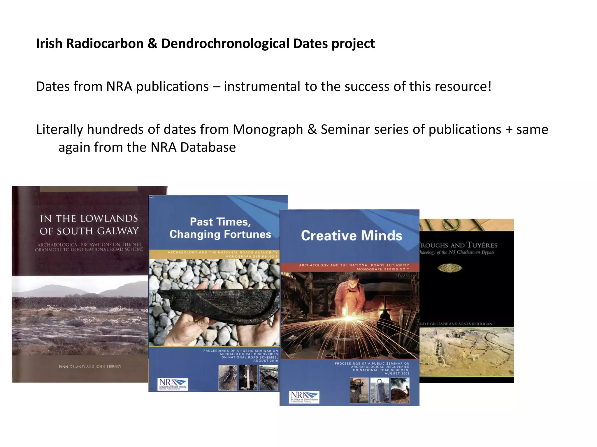 Irish Radiocarbon & Dendrochronological Dates project

Dates from NRA publications – instrumental to the success of this resource!

Literally hundreds of dates from Monograph & Seminar series of publications + same
    again from the NRA Database
 