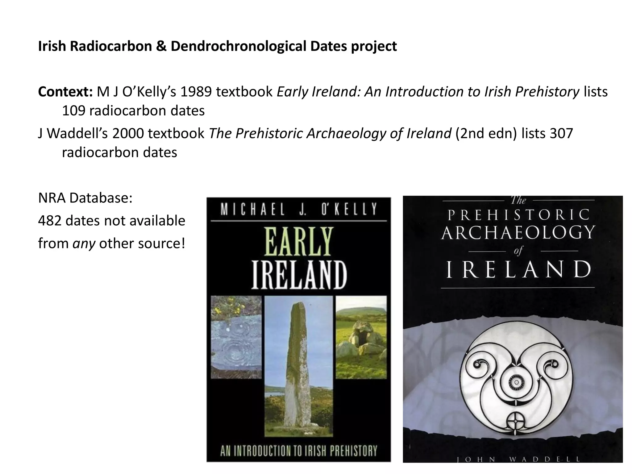 Irish Radiocarbon & Dendrochronological Dates project

Context: M J O’Kelly’s 1989 textbook Early Ireland: An Introduction to Irish Prehistory lists
   109 radiocarbon dates
J Waddell’s 2000 textbook The Prehistoric Archaeology of Ireland (2nd edn) lists 307
   radiocarbon dates

NRA Database:
482 dates not available
from any other source!
 
