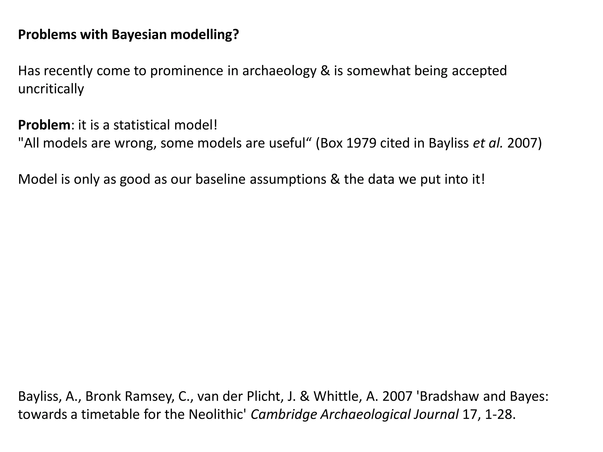 Problems with Bayesian modelling?

Has recently come to prominence in archaeology & is somewhat being accepted
uncritically

Problem: it is a statistical model!
"All models are wrong, some models are useful“ (Box 1979 cited in Bayliss et al. 2007)

Model is only as good as our baseline assumptions & the data we put into it!




Bayliss, A., Bronk Ramsey, C., van der Plicht, J. & Whittle, A. 2007 'Bradshaw and Bayes:
towards a timetable for the Neolithic' Cambridge Archaeological Journal 17, 1-28.
 