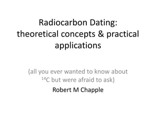 Radiocarbon Dating:
theoretical concepts & practical
          applications

  (all you ever wanted to know about
        14C but were afraid to ask)

            Robert M Chapple
 