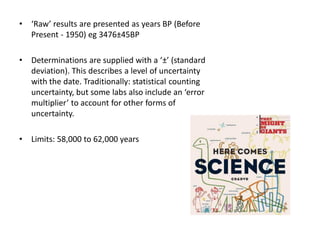 •   ‘Raw’ results are presented as years BP (Before
    Present - 1950) eg 3476±45BP

•   Determinations are supplied with a ‘±’ (standard
    deviation). This describes a level of uncertainty
    with the date. Traditionally: statistical counting
    uncertainty, but some labs also include an ‘error
    multiplier’ to account for other forms of
    uncertainty.

•   Limits: 58,000 to 62,000 years
 
