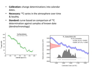 •   Calibration: change determinations into calendar
    dates.
•   Necessary: 14C varies in the atmosphere over time
    & locality.
•   Standard: curve based on comparison of 14C
    determination against samples of known date
    (dendrochronology)
 