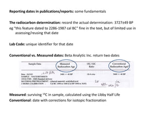 Reporting dates in publications/reports: some fundamentals

The radiocarbon determination: record the actual determination: 3727±49 BP
eg “this feature dated to 2286-1987 cal BC” fine in the text, but of limited use in
    assessing/reusing that date

Lab Code: unique identifier for that date

Conventional vs. Measured dates: Beta Analytic Inc. return two dates




Measured: surviving 14C in sample, calculated using the Libby Half Life
Conventional: date with corrections for isotopic fractionation
 