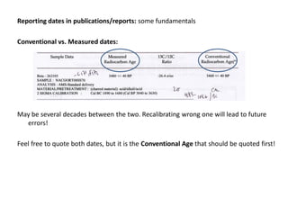 Reporting dates in publications/reports: some fundamentals

Conventional vs. Measured dates:




May be several decades between the two. Recalibrating wrong one will lead to future
  errors!

Feel free to quote both dates, but it is the Conventional Age that should be quoted first!
 