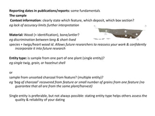 Reporting dates in publications/reports: some fundamentals
The sample
Context information: clearly state which feature, which deposit, which box section?
eg lack of accuracy limits further interpretation

Material: Wood (+ identification), bone/antler?
eg discrimination between long & short-lived
species + twigs/heart wood id. Allows future researchers to reassess your work & confidently
    incorporate it into future research

Entity type: is sample from one part of one plant (single entity)?
eg single twig, grain, or hazelnut shell

or
sample from unsorted charcoal from feature? (multiple entity)?
eg ‘bag of charcoal’ recovered from feature or small number of grains from one feature (no
    guarantee that all are from the same plant/harvest)

Single entity is preferable, but not always possible: stating entity type helps others assess the
    quality & reliability of your dating
 