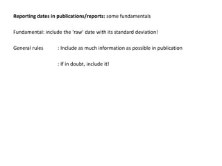 Reporting dates in publications/reports: some fundamentals

Fundamental: include the ‘raw’ date with its standard deviation!

General rules      : Include as much information as possible in publication

                   : If in doubt, include it!
 