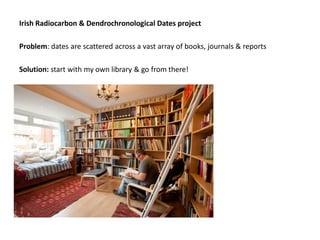 Irish Radiocarbon & Dendrochronological Dates project

Problem: dates are scattered across a vast array of books, journals & reports

Solution: start with my own library & go from there!
 