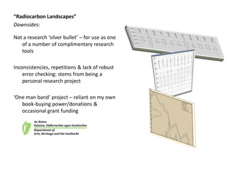 “Radiocarbon Landscapes”
Downsides:

Not a research ‘silver bullet’ – for use as one
   of a number of complimentary research
   tools

Inconsistencies, repetitions & lack of robust
    error checking: stems from being a
    personal research project

‘One man band’ project – reliant on my own
   book-buying power/donations &
   occasional grant funding
 