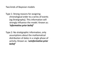 Two kinds of Bayesian models

Type 1: Strong reasons for assigning
   chronological order to a series of events
   (eg Stratigraphy). This information will
   strongly influence the model. Known as:
   'informative prior belief'

Type 2: No stratigraphic information, only
   assumptions about the mathematical
   distribution of dates in a single phase of
   activity. Known as: 'uninformative prior
   belief'
 
