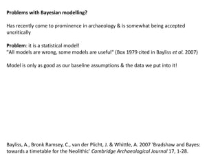 Problems with Bayesian modelling?

Has recently come to prominence in archaeology & is somewhat being accepted
uncritically

Problem: it is a statistical model!
"All models are wrong, some models are useful“ (Box 1979 cited in Bayliss et al. 2007)

Model is only as good as our baseline assumptions & the data we put into it!




Bayliss, A., Bronk Ramsey, C., van der Plicht, J. & Whittle, A. 2007 'Bradshaw and Bayes:
towards a timetable for the Neolithic' Cambridge Archaeological Journal 17, 1-28.
 