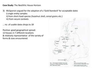 Case Study: The Neolithic House Horizon

3) McSparron argued for the adoption of a ‘Gold Standard’ for acceptable dates
   i) single entity samples
   ii) from short-lived species (hazelnut shell, cereal grains etc.)
   iii) from secure contexts

… no. of usable dates drops to 18

Positive: good geographical spread:
12 houses in 7 different locations
& relatively representative of the variety of
forms & sizes encountered.
 