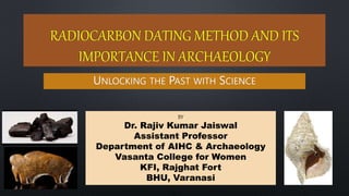 RADIOCARBON DATING METHOD AND ITS
IMPORTANCE IN ARCHAEOLOGY
UNLOCKING THE PAST WITH SCIENCE
BY
Dr. Rajiv Kumar Jaiswal
Assistant Professor
Department of AIHC & Archaeology
Vasanta College for Women
KFI, Rajghat Fort
BHU, Varanasi
Rajiv Kumar Jaiswal 1
 
