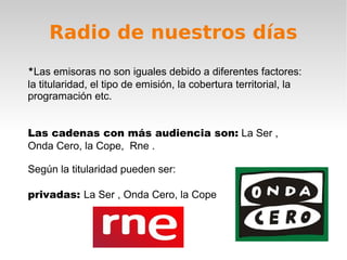 Radio de nuestros días
*Las emisoras no son iguales debido a diferentes factores:
la titularidad, el tipo de emisión, la cobertura territorial, la
programación etc.


Las cadenas con más audiencia son: La Ser ,
Onda Cero, la Cope, Rne .

Según la titularidad pueden ser:

privadas: La Ser , Onda Cero, la Cope
 