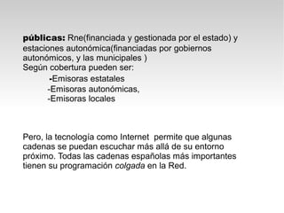 públicas: Rne(financiada y gestionada por el estado) y
estaciones autonómica(financiadas por gobiernos
autonómicos, y las municipales )
Según cobertura pueden ser:
       -Emisoras estatales
      -Emisoras autonómicas,
      -Emisoras locales



Pero, la tecnología como Internet permite que algunas
cadenas se puedan escuchar más allá de su entorno
próximo. Todas las cadenas españolas más importantes
tienen su programación colgada en la Red.
 
