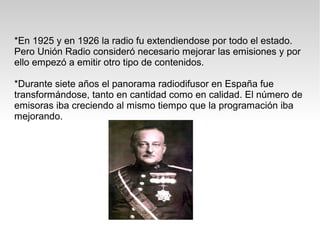 *En 1925 y en 1926 la radio fu extendiendose por todo el estado.
Pero Unión Radio consideró necesario mejorar las emisiones y por
ello empezó a emitir otro tipo de contenidos.

*Durante siete años el panorama radiodifusor en España fue
transformándose, tanto en cantidad como en calidad. El número de
emisoras iba creciendo al mismo tiempo que la programación iba
mejorando.
 