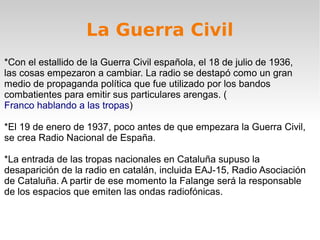 La Guerra Civil
*Con el estallido de la Guerra Civil española, el 18 de julio de 1936,
las cosas empezaron a cambiar. La radio se destapó como un gran
medio de propaganda política que fue utilizado por los bandos
combatientes para emitir sus particulares arengas. (
Franco hablando a las tropas)

*El 19 de enero de 1937, poco antes de que empezara la Guerra Civil,
se crea Radio Nacional de España.

*La entrada de las tropas nacionales en Cataluña supuso la
desaparición de la radio en catalán, incluida EAJ-15, Radio Asociación
de Cataluña. A partir de ese momento la Falange será la responsable
de los espacios que emiten las ondas radiofónicas.
 