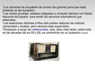 *Los censores se ocupaban de revisar los guiones para que nada
indebido se les escapara.
*Las radios privadas, estaban obligadas a conectar siempre con Radio
Nacional de España para emitir los servicios informativos que
elaboraba.
*Las estaciones distintas a Rne sólo podían elaborar las noticias
comarcales y locales, pero siempre bajo supervisión.
*Empiezan a surgir las radionovelas, que, años más tarde, sobre todo
en las décadas de los 50 y 60, se convertirán en un auténtico boom.
 