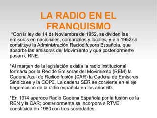 LA RADIO EN EL
               FRANQUISMO
 *Con la ley de 14 de Noviembre de 1952, se dividen las
emisoras en nacionales, comarcales y locales, y e n 1952 se
constituye la Administración Radiodifusora Española, que
absorbe las emisoras del Movimiento y que posteriormente
pasan a RNE.

*Al margen de la legislación existía la radio institucional
formada por la Red de Emisoras del Movimiento (REM) la
Cadena Azul de Radiodifusión (CAR) la Cadena de Emisoras
Sindicales y la COPE. La cadena SER se convierte en el eje
hegemónico de la radio española en los años 60.

*En 1974 aparece Radio Cadena Española por la fusión de la
REN y la CAR; posteriormente se incorpora a RTVE,
constituida en 1980 con tres sociedades.
 