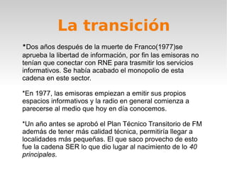 La transición
*Dos años después de la muerte de Franco(1977)se
aprueba la libertad de información, por fin las emisoras no
tenían que conectar con RNE para trasmitir los servicios
informativos. Se había acabado el monopolio de esta
cadena en este sector.

*En 1977, las emisoras empiezan a emitir sus propios
espacios informativos y la radio en general comienza a
parecerse al medio que hoy en día conocemos.

*Un año antes se aprobó el Plan Técnico Transitorio de FM
además de tener más calidad técnica, permitiría llegar a
localidades más pequeñas. El que saco provecho de esto
fue la cadena SER lo que dio lugar al nacimiento de lo 40
principales.
 