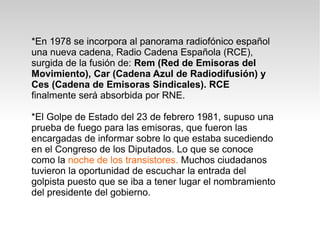 *En 1978 se incorpora al panorama radiofónico español
una nueva cadena, Radio Cadena Española (RCE),
surgida de la fusión de: Rem (Red de Emisoras del
Movimiento), Car (Cadena Azul de Radiodifusión) y
Ces (Cadena de Emisoras Sindicales). RCE
finalmente será absorbida por RNE.

*El Golpe de Estado del 23 de febrero 1981, supuso una
prueba de fuego para las emisoras, que fueron las
encargadas de informar sobre lo que estaba sucediendo
en el Congreso de los Diputados. Lo que se conoce
como la noche de los transistores. Muchos ciudadanos
tuvieron la oportunidad de escuchar la entrada del
golpista puesto que se iba a tener lugar el nombramiento
del presidente del gobierno.
 