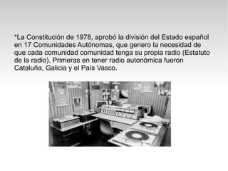 *La Constitución de 1978, aprobó la división del Estado español
en 17 Comunidades Autónomas, que genero la necesidad de
que cada comunidad comunidad tenga su propia radio (Estatuto
de la radio). Primeras en tener radio autonómica fueron
Cataluña, Galicia y el País Vasco.
 