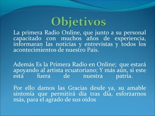 La primera Radio Online, que junto a su personal
capacitado con muchos años de experiencia,
informaran las noticias y entrevistas y todos los
acontecimientos de nuestro País.
Además Es la Primera Radio en Online; que estará
apoyando al artista ecuatoriano; Y más aún, si este
está fuera de nuestra patria.
Por ello damos las Gracias desde ya, su amable
sintonía que permitirá día tras día, esforzarnos
más, para el agrado de sus oídos.
 
