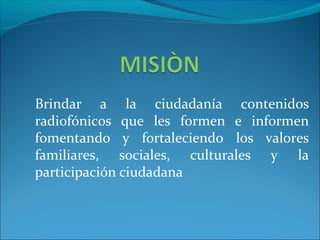 Brindar a la ciudadanía contenidos
radiofónicos que les formen e informen
fomentando y fortaleciendo los valores
familiares, sociales, culturales y la
participación ciudadana
 