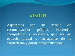 Aspiramos ser un medio de
comunicación público eficiente,
competitivo y moderno, que sea un
espacio plural e incluyente de la
ciudadanía y ganar mayor sintonía.
 