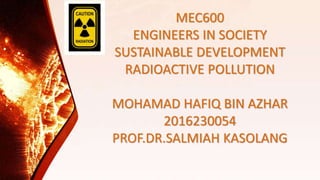 MEC600
ENGINEERS IN SOCIETY
SUSTAINABLE DEVELOPMENT
RADIOACTIVE POLLUTION
MOHAMAD HAFIQ BIN AZHAR
2016230054
PROF.DR.SALMIAH KASOLANG
 