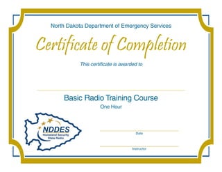 North Dakota Department of Emergency Services


Certificate of Completion
            This certificate is awarded to




      Basic Radio Training Course
                     One Hour



                     __________________________________________
                                        Date


                     __________________________________________
                                      Instructor
 