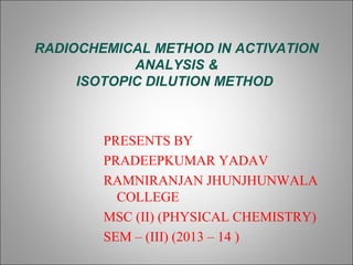 RADIOCHEMICAL METHOD IN ACTIVATION
ANALYSIS &
ISOTOPIC DILUTION METHOD

PRESENTS BY
PRADEEPKUMAR YADAV
RAMNIRANJAN JHUNJHUNWALA
COLLEGE
MSC (II) (PHYSICAL CHEMISTRY)
SEM – (III) (2013 – 14 )

 