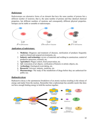 10
Radioisotope
Radioisotopes are alternative forms of an element that have the same number of protons but a
different number of neutrons; that is, the same number of protons and thus identical chemical
properties, but different numbers of neutrons and consequently different physical properties.
Isotopes can be stable or unstable or radioisotopes.
Applications of radioisotopes
1. Medicine: Diagnosis and treatment of diseases, sterilization of products frequently
used in clinical and surgical environments, etc.
2. Industry and technology: review of materials and welding in construction, control of
productive processes, research, etc.
3. Agriculture: Plague control, food conservation, etc.
4. Art: restoration of art objects, verification of historic or artistic objects, etc.
5. Archeology: Geological event dating, etc.
6. Research: Universe, industry, medicine, etc.
7. Pharmacology: The study of the metabolism of drugs before they are authorized for
public use.
Radioactive decay
Radioactive decay is the spontaneous breakdown of an atomic nucleus resulting in the release of
energy and matter from the nucleus. Remember that a radioisotope has unstable nuclei that does
not have enough binding energy to hold the nucleus together.
 
