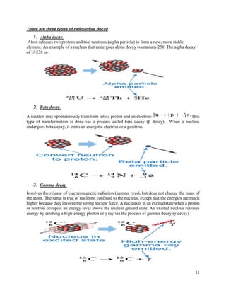 11
There are three types of radioactive decay
1. Alpha decay
Atom releases two protons and two neutrons (alpha particle) to form a new, more stable
element. An example of a nucleus that undergoes alpha decay is uranium-238. The alpha decay
of U-238 is-
2. Beta decay
A neutron may spontaneously transform into a proton and an electron: This
type of transformation is done via a process called beta decay (β decay). When a nucleus
undergoes beta decay, it emits an energetic electron or a positron.
3. Gamma decay
Involves the release of electromagnetic radiation (gamma rays), but does not change the mass of
the atom. The same is true of nucleons confined to the nucleus, except that the energies are much
higher because they involve the strong nuclear force. A nucleus is in an excited state when a proton
or neutron occupies an energy level above the nuclear ground state. An excited nucleus releases
energy by emitting a high-energy photon or γ ray via the process of gamma decay (γ decay).
 