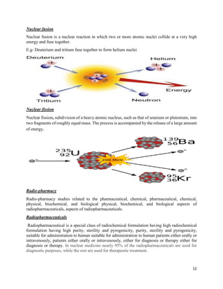 12
Nuclear fusion
Nuclear fusion is a nuclear reaction in which two or more atomic nuclei collide at a very high
energy and fuse together.
E.g- Deuterium and tritium fuse together to form helium nuclei.
Nuclear fission
Nuclear fission, subdivision of a heavy atomic nucleus, such as that of uranium or plutonium, into
two fragments of roughly equal mass. The process is accompanied by the release of a large amount
of energy.
Radio-pharmacy
Radio-pharmacy studies related to the pharmaceutical, chemical, pharmaceutical, chemical,
physical, biochemical, and biological physical, biochemical, and biological aspects of
radiopharmaceuticals, aspects of radiopharmaceuticals.
Radiopharmaceuticals
Radiopharmaceutical is a special class of radiochemical formulation having high radiochemical
formulation having high purity, sterility and pyrogenicity, purity, sterility and pyrogenicity,
suitable for administration to human suitable for administration to human patients either orally or
intravenously, patients either orally or intravenously, either for diagnosis or therapy either for
diagnosis or therapy. In nuclear medicine nearly 95% of the radiopharmaceuticals are used for
diagnostic purposes, while the rest are used for therapeutic treatment.
 
