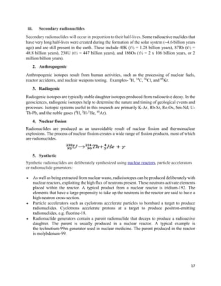 17
iii. Secondary radionuclides
Secondary radionuclides will occur in proportion to their half-lives. Some radioactive nuclides that
have very long half-lives were created during the formation of the solar system (~4.6 billion years
ago) and are still present in the earth. These include 40K (t½ = 1.28 billion years), 87Rb (t½ =
48.8 billion years), 238U (t½ = 447 billion years), and 186Os (t½ = 2 x 106 billion years, or 2
million billion years).
2. Anthropogenic
Anthropogenic isotopes result from human activities, such as the processing of nuclear fuels,
reactor accidents, and nuclear weapons testing. Examples- 3
H, 14
C, 36
Cl, and 85
Kr.
3. Radiogenic
Radiogenic isotopes are typically stable daughter isotopes produced from radioactive decay. In the
geosciences, radiogenic isotopes help to determine the nature and timing of geological events and
processes. Isotopic systems useful in this research are primarily K-Ar, Rb-Sr, Re-Os, Sm-Nd, U-
Th-Pb, and the noble gases (4
H, 3
H-3
He, 40
Ar).
4. Nuclear fission
Radionuclides are produced as an unavoidable result of nuclear fission and thermonuclear
explosions. The process of nuclear fission creates a wide range of fission products, most of which
are radionuclides.
5. Synthetic
Synthetic radionuclides are deliberately synthesized using nuclear reactors, particle accelerators
or radionuclide generators:
 As well as being extracted from nuclear waste, radioisotopes can be produced deliberately with
nuclear reactors, exploiting the high flux of neutrons present. These neutrons activate elements
placed within the reactor. A typical product from a nuclear reactor is iridium-192. The
elements that have a large propensity to take up the neutrons in the reactor are said to have a
high neutron cross-section.
 Particle accelerators such as cyclotrons accelerate particles to bombard a target to produce
radionuclides. Cyclotrons accelerate protons at a target to produce positron-emitting
radionuclides, e.g. fluorine-18.
 Radionuclide generators contain a parent radionuclide that decays to produce a radioactive
daughter. The parent is usually produced in a nuclear reactor. A typical example is
the technetium-99m generator used in nuclear medicine. The parent produced in the reactor
is molybdenum-99.
 