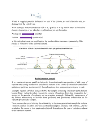 21
Where: V = applied potential difference, b = radii of the cylinder, a = radii of an axial wire, r =
distance from the central wire.
When a charged particle or radiation such as ᾳ, ᵦ- particle or ϒ-ray photon enters an ionisation
chamber, ionization of gas take place resulting in an ion pair formation.
Positive ion chamber.
Electron central wire.
In this multiplication or gas amplification, the number of ions increases exponentially. This
process is cumulative and is called avalanche.
Radio-activation analysis
It is a most sensitive and specific technique for determination of trace quantities of wide range of
elements The activity is induced in one or more elements of the sample by irradiation with suitable
radiation or particles. Most commonly thermal neutrons from a nuclear reactor source is used.
Example: Neutron activation analysis (NAA) that samples containing certain rare earth elements
became highly radioactive after exposure to a source of neutrons. From this observation, they
recognized the potential of employing nuclear reactions on samples followed by measurement of
the induced radioactivity to facilitate both qualitative and quantitative identification of the
elements present in the samples.
There are several ways of inducing the radioactivity in the atoms present in the sample for analysis.
The most common is neutron activation in which the sample is irradiated with neutrons. After the
irradiation, the gamma or beta spectrum is obtained, depending on the type of emission produced
by the irradiated element.
 