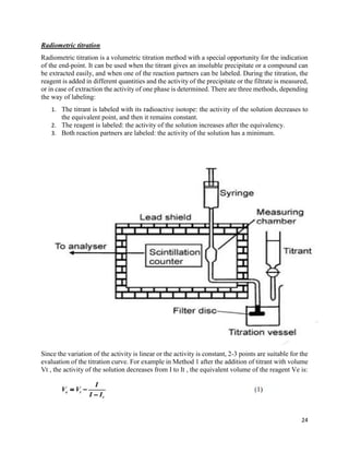 24
Radiometric titration
Radiometric titration is a volumetric titration method with a special opportunity for the indication
of the end-point. It can be used when the titrant gives an insoluble precipitate or a compound can
be extracted easily, and when one of the reaction partners can be labeled. During the titration, the
reagent is added in different quantities and the activity of the precipitate or the filtrate is measured,
or in case of extraction the activity of one phase is determined. There are three methods, depending
the way of labeling:
1. The titrant is labeled with its radioactive isotope: the activity of the solution decreases to
the equivalent point, and then it remains constant.
2. The reagent is labeled: the activity of the solution increases after the equivalency.
3. Both reaction partners are labeled: the activity of the solution has a minimum.
Since the variation of the activity is linear or the activity is constant, 2-3 points are suitable for the
evaluation of the titration curve. For example in Method 1 after the addition of titrant with volume
Vt , the activity of the solution decreases from I to It , the equivalent volume of the reagent Ve is:
 