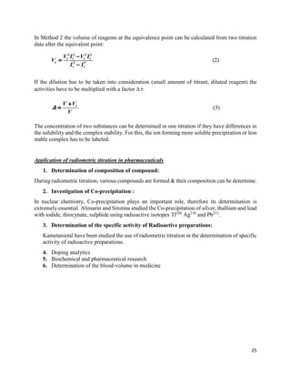 25
In Method 2 the volume of reagents at the equivalence point can be calculated from two titration
data after the equivalent point:
If the dilution has to be taken into consideration (small amount of titrant, diluted reagent) the
activities have to be multiplied with a factor  t:
The concentration of two substances can be determined in one titration if they have differences in
the solubility and the complex stability. For this, the ion forming more soluble precipitation or less
stable complex has to be labeled.
Application of radiometric titration in pharmaceuticals
1. Determination of composition of compound:
During radiometric titration, various compounds are formed & their composition can be determine.
2. Investigation of Co-precipitation :
In nuclear chemistry, Co-precipitation plays an important role, therefore its determination is
extremely essential. Alimarin and Sirotina studied the Co-precipitation of silver, thallium and lead
with iodide, thiocynate, sulphide using radioactive isotopes Tl240
Ag210
and Pb212
.
3. Determination of the specific activity of Radioactive preparations:
Kametanietal have been studied the use of radiometric titration in the determination of specific
activity of radioactive preparations.
4. Doping analytics
5. Biochemical and pharmaceutical research
6. Determination of the blood-volume in medicine
 