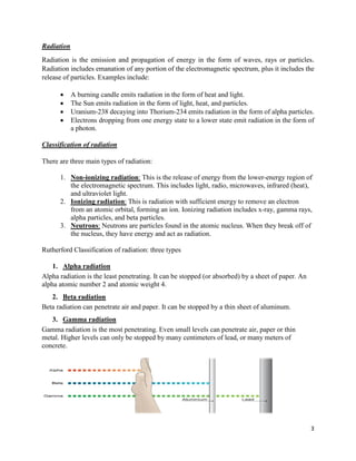 3
Radiation
Radiation is the emission and propagation of energy in the form of waves, rays or particles.
Radiation includes emanation of any portion of the electromagnetic spectrum, plus it includes the
release of particles. Examples include:
 A burning candle emits radiation in the form of heat and light.
 The Sun emits radiation in the form of light, heat, and particles.
 Uranium-238 decaying into Thorium-234 emits radiation in the form of alpha particles.
 Electrons dropping from one energy state to a lower state emit radiation in the form of
a photon.
Classification of radiation
There are three main types of radiation:
1. Non-ionizing radiation: This is the release of energy from the lower-energy region of
the electromagnetic spectrum. This includes light, radio, microwaves, infrared (heat),
and ultraviolet light.
2. Ionizing radiation: This is radiation with sufficient energy to remove an electron
from an atomic orbital, forming an ion. Ionizing radiation includes x-ray, gamma rays,
alpha particles, and beta particles.
3. Neutrons: Neutrons are particles found in the atomic nucleus. When they break off of
the nucleus, they have energy and act as radiation.
Rutherford Classification of radiation: three types
1. Alpha radiation
Alpha radiation is the least penetrating. It can be stopped (or absorbed) by a sheet of paper. An
alpha atomic number 2 and atomic weight 4.
2. Beta radiation
Beta radiation can penetrate air and paper. It can be stopped by a thin sheet of aluminum.
3. Gamma radiation
Gamma radiation is the most penetrating. Even small levels can penetrate air, paper or thin
metal. Higher levels can only be stopped by many centimeters of lead, or many meters of
concrete.
 
