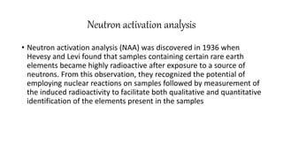 Neutron activation analysis
• Neutron activation analysis (NAA) was discovered in 1936 when
Hevesy and Levi found that samples containing certain rare earth
elements became highly radioactive after exposure to a source of
neutrons. From this observation, they recognized the potential of
employing nuclear reactions on samples followed by measurement of
the induced radioactivity to facilitate both qualitative and quantitative
identification of the elements present in the samples
 