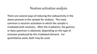 Neutron activation analysis
There are several ways of inducing the radioactivity in the
atoms present in the sample for analysis. The most
common is neutron activation in which the sample is
irradiated with neutrons. After the irradiation, the gamma
or beta spectrum is obtained, depending on the type of
emission produced by the irradiated element. For
quantitative work, both may be used.
 