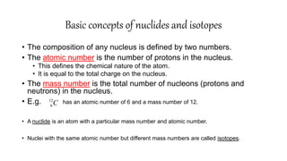 Basic concepts of nuclides and isotopes
• The composition of any nucleus is defined by two numbers.
• The atomic number is the number of protons in the nucleus.
• This defines the chemical nature of the atom.
• It is equal to the total charge on the nucleus.
• The mass number is the total number of nucleons (protons and
neutrons) in the nucleus.
• E.g. has an atomic number of 6 and a mass number of 12.
• A nuclide is an atom with a particular mass number and atomic number.
• Nuclei with the same atomic number but different mass numbers are called isotopes.
12
6C
 