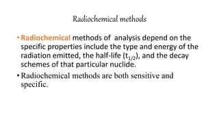 Radiochemical methods
• Radiochemical methods of analysis depend on the
specific properties include the type and energy of the
radiation emitted, the half-life (t1/2), and the decay
schemes of that particular nuclide.
• Radiochemical methods are both sensitive and
specific.
 