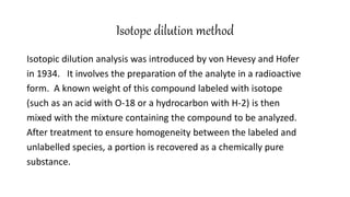 Isotope dilution method
Isotopic dilution analysis was introduced by von Hevesy and Hofer
in 1934. It involves the preparation of the analyte in a radioactive
form. A known weight of this compound labeled with isotope
(such as an acid with O-18 or a hydrocarbon with H-2) is then
mixed with the mixture containing the compound to be analyzed.
After treatment to ensure homogeneity between the labeled and
unlabelled species, a portion is recovered as a chemically pure
substance.
 