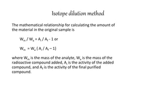 Isotope dilution method
The mathematical relationship for calculating the amount of
the material in the original sample is
Wm / Wa = Ai / Af - 1 or
Wm = Wa { Ai / Af – 1}
where Wm is the mass of the analyte, Wa is the mass of the
radioactive compound added, Ai is the activity of the added
compound, and Af is the activity of the final purified
compound.
 