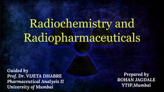 Radiochemistry and
Radiopharmaceuticals
Prepared by
ROHAN JAGDALE
YTIP,Mumbai
Guided by
Prof. Dr. VIJETA DHABRE
Pharmaceutical Analysis II
University of Mumbai
 