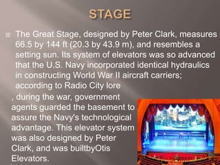  The Great Stage, designed by Peter Clark, measures
66.5 by 144 ft (20.3 by 43.9 m), and resembles a
setting sun. Its system of elevators was so advanced
that the U.S. Navy incorporated identical hydraulics
in constructing World War II aircraft carriers;
according to Radio City lore
, during the war, government
agents guarded the basement to
assure the Navy's technological
advantage. This elevator system
was also designed by Peter
Clark, and was builtbyOtis
Elevators.
 